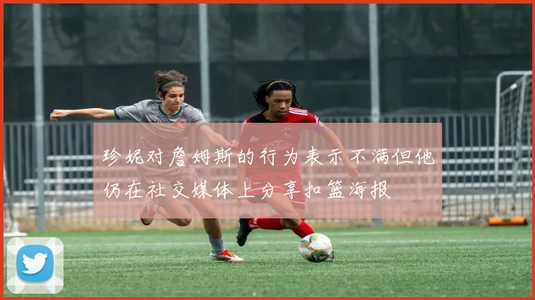 珍妮对詹姆斯的行为表示不满但他仍在社交媒体上分享扣篮海报