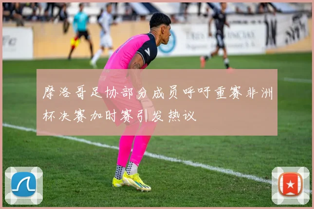 摩洛哥足协部分成员呼吁重赛非洲杯决赛加时赛引发热议