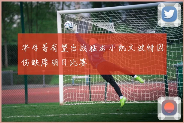 字母哥有望出战猛龙小凯文波特因伤缺席明日比赛