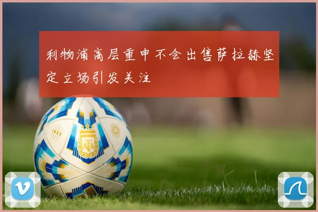 利物浦高层重申不会出售萨拉赫坚定立场引发关注