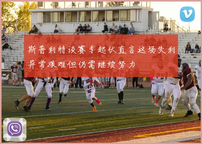 斯普利特谈赛季起伏直言这场失利异常艰难但仍需继续努力