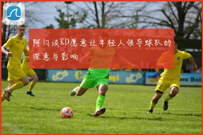 阿门谈KD愿意让年轻人领导球队的深意与影响