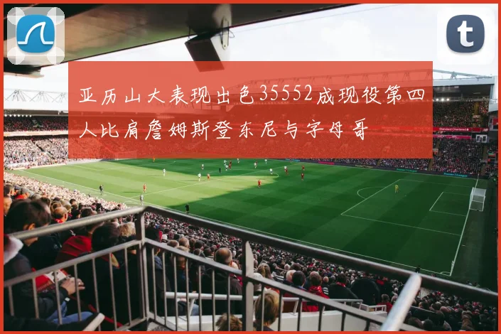 亚历山大表现出色35552成现役第四人比肩詹姆斯登东尼与字母哥