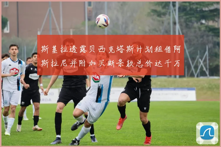 斯基拉透露贝西克塔斯计划租借阿斯拉尼并附加买断条款总价达千万级别