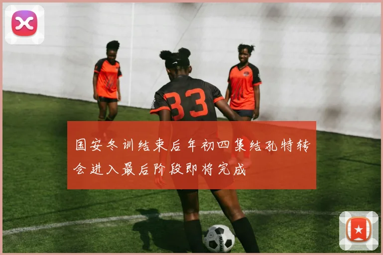 国安冬训结束后年初四集结孔特转会进入最后阶段即将完成