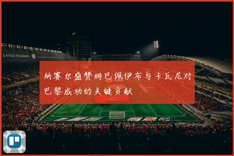 纳赛尔盛赞姆巴佩伊布与卡瓦尼对巴黎成功的关键贡献