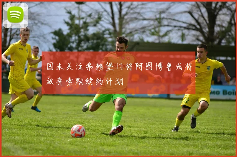 国米关注弗赖堡门将阿图博鲁或将放弃索默续约计划