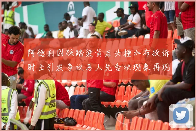 阿德利因踩踏染黄后头撞加布投诉肘击引发争议恶人先告状现象再现